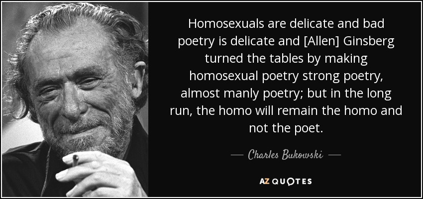 Homosexuals are delicate and bad poetry is delicate and [Allen] Ginsberg turned the tables by making homosexual poetry strong poetry, almost manly poetry; but in the long run, the homo will remain the homo and not the poet. - Charles Bukowski