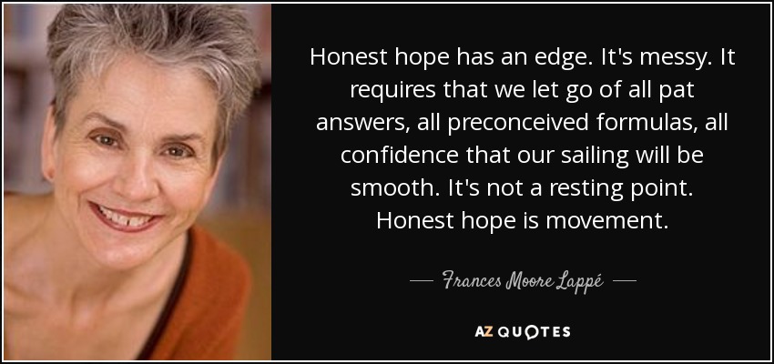 Honest hope has an edge. It's messy. It requires that we let go of all pat answers, all preconceived formulas, all confidence that our sailing will be smooth. It's not a resting point. Honest hope is movement. - Frances Moore Lappé