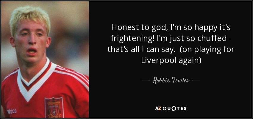 Honest to god, I'm so happy it's frightening! I'm just so chuffed - that's all I can say. (on playing for Liverpool again) - Robbie Fowler