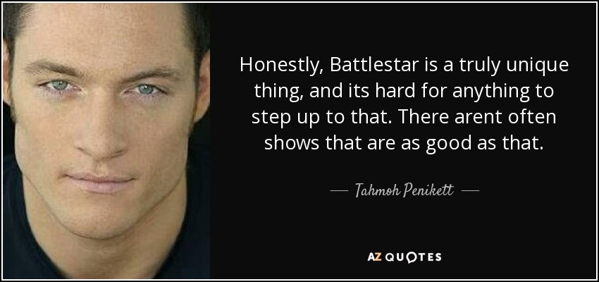 Honestly, Battlestar is a truly unique thing, and its hard for anything to step up to that. There arent often shows that are as good as that. - Tahmoh Penikett