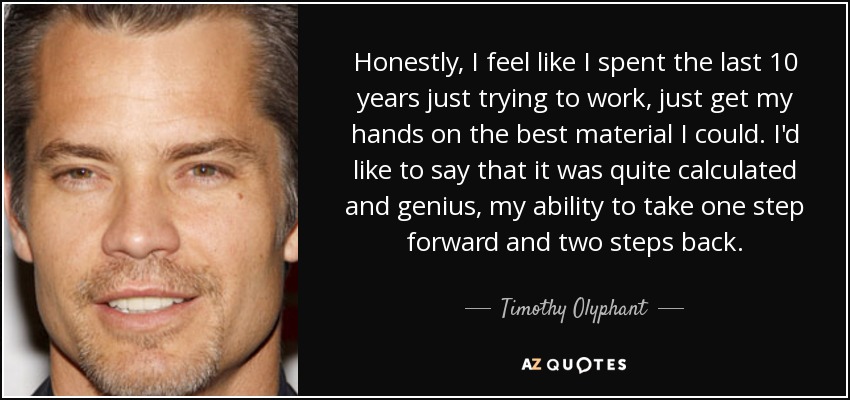 Honestly, I feel like I spent the last 10 years just trying to work, just get my hands on the best material I could. I'd like to say that it was quite calculated and genius, my ability to take one step forward and two steps back. - Timothy Olyphant