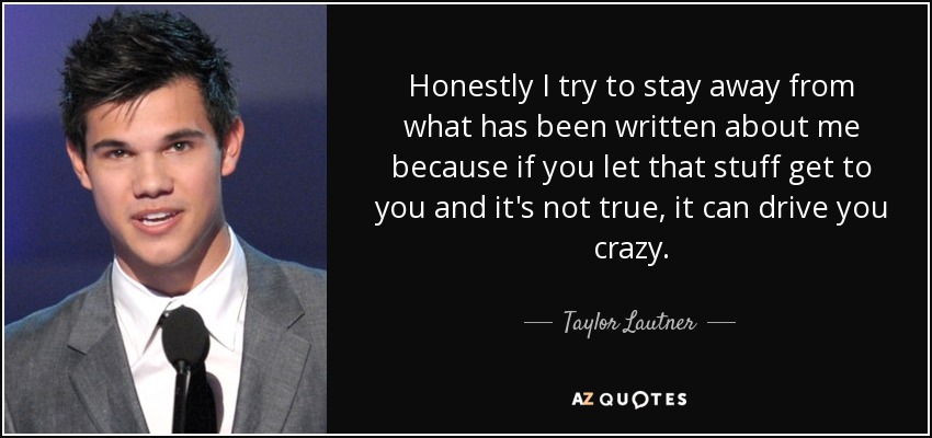 Honestly I try to stay away from what has been written about me because if you let that stuff get to you and it's not true, it can drive you crazy. - Taylor Lautner