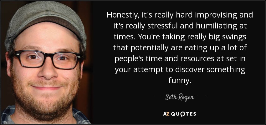 Honestly, it's really hard improvising and it's really stressful and humiliating at times. You're taking really big swings that potentially are eating up a lot of people's time and resources at set in your attempt to discover something funny. - Seth Rogen