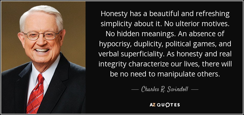 Honesty has a beautiful and refreshing simplicity about it. No ulterior motives. No hidden meanings. An absence of hypocrisy, duplicity, political games, and verbal superficiality. As honesty and real integrity characterize our lives, there will be no need to manipulate others. - Charles R. Swindoll