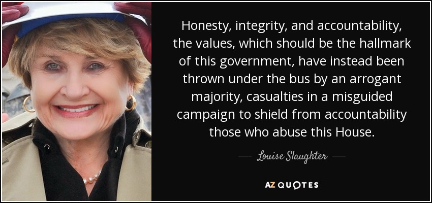 Honesty, integrity, and accountability, the values, which should be the hallmark of this government, have instead been thrown under the bus by an arrogant majority, casualties in a misguided campaign to shield from accountability those who abuse this House. - Louise Slaughter
