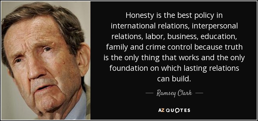 Honesty is the best policy in international relations, interpersonal relations, labor, business, education, family and crime control because truth is the only thing that works and the only foundation on which lasting relations can build. - Ramsey Clark