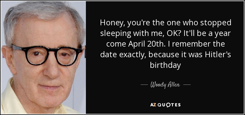 Honey, you're the one who stopped sleeping with me, OK? It'll be a year come April 20th. I remember the date exactly, because it was Hitler's birthday - Woody Allen