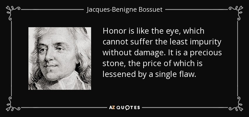 Honor is like the eye, which cannot suffer the least impurity without damage. It is a precious stone, the price of which is lessened by a single flaw. - Jacques-Benigne Bossuet