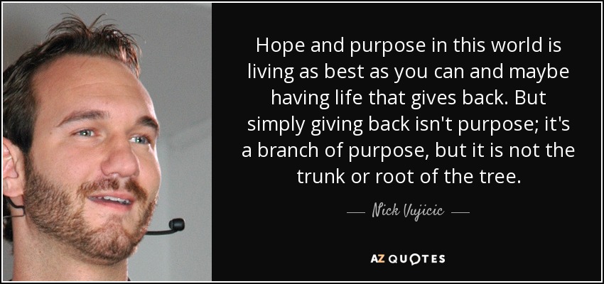 Hope and purpose in this world is living as best as you can and maybe having life that gives back. But simply giving back isn't purpose; it's a branch of purpose, but it is not the trunk or root of the tree. - Nick Vujicic