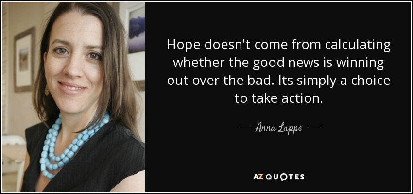 Hope doesn't come from calculating whether the good news is winning out over the bad. Its simply a choice to take action. - Anna Lappe