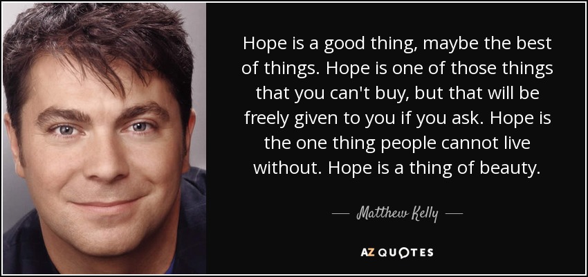 Hope is a good thing, maybe the best of things. Hope is one of those things that you can't buy, but that will be freely given to you if you ask. Hope is the one thing people cannot live without. Hope is a thing of beauty. - Matthew Kelly