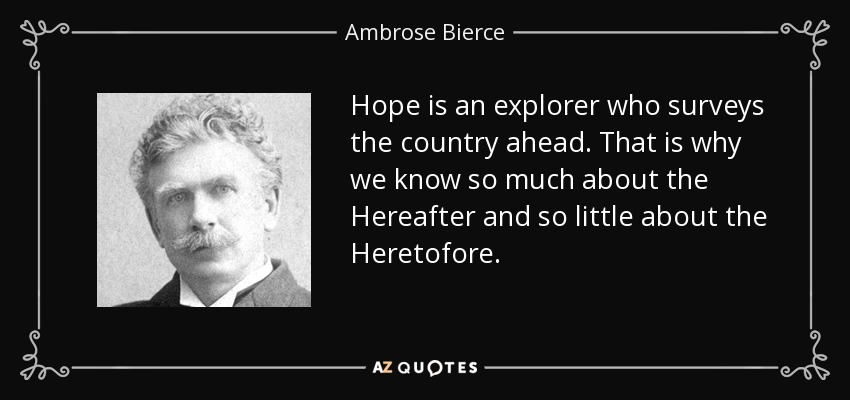 Hope is an explorer who surveys the country ahead. That is why we know so much about the Hereafter and so little about the Heretofore. - Ambrose Bierce