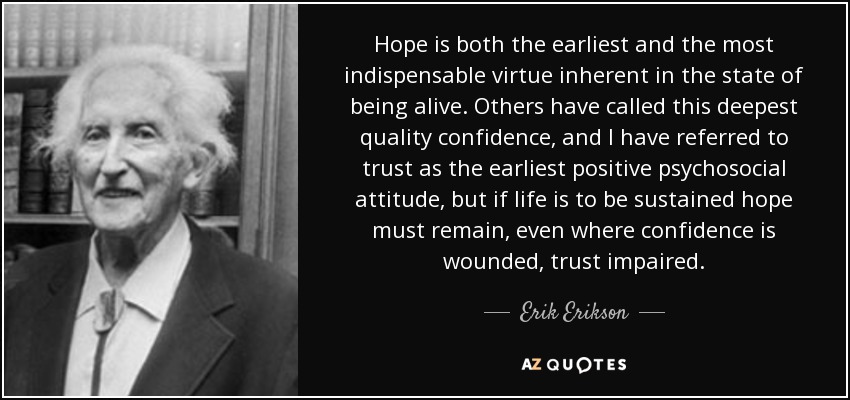 Hope is both the earliest and the most indispensable virtue inherent in the state of being alive. Others have called this deepest quality confidence, and I have referred to trust as the earliest positive psychosocial attitude, but if life is to be sustained hope must remain, even where confidence is wounded, trust impaired. - Erik Erikson