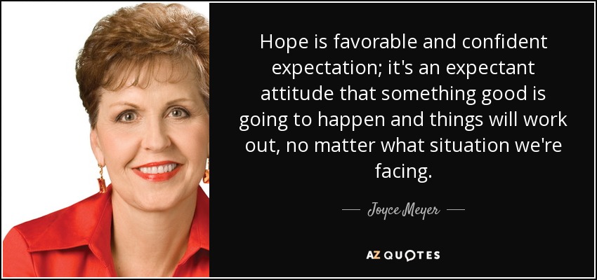 Hope is favorable and confident expectation; it's an expectant attitude that something good is going to happen and things will work out, no matter what situation we're facing. - Joyce Meyer