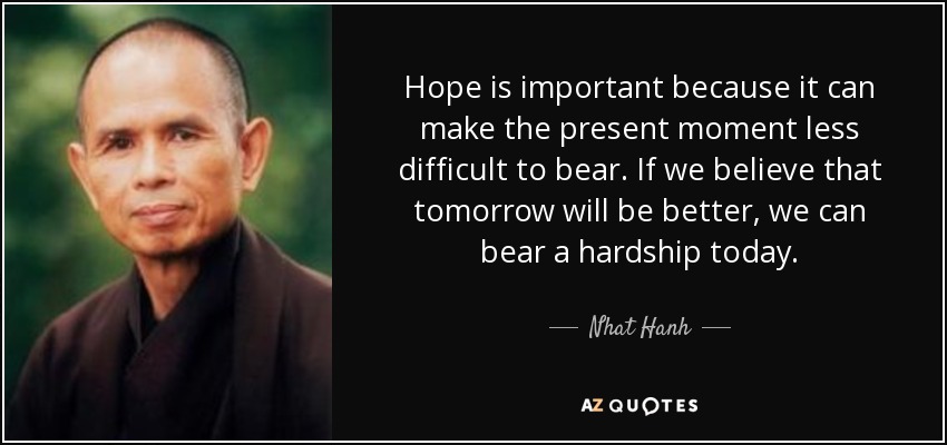 Hope is important because it can make the present moment less difficult to bear. If we believe that tomorrow will be better, we can bear a hardship today. - Nhat Hanh