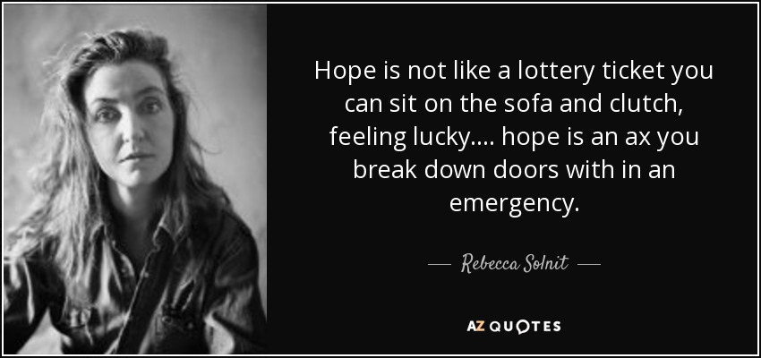 Hope is not like a lottery ticket you can sit on the sofa and clutch, feeling lucky.... hope is an ax you break down doors with in an emergency. - Rebecca Solnit