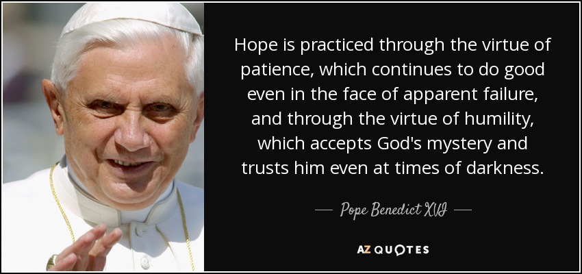 Hope is practiced through the virtue of patience, which continues to do good even in the face of apparent failure, and through the virtue of humility, which accepts God's mystery and trusts him even at times of darkness. - Pope Benedict XVI