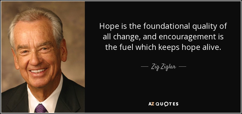 Hope is the foundational quality of all change, and encouragement is the fuel which keeps hope alive. - Zig Ziglar