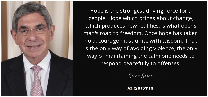 Hope is the strongest driving force for a people. Hope which brings about change, which produces new realities, is what opens man's road to freedom. Once hope has taken hold, courage must unite with wisdom. That is the only way of avoiding violence, the only way of maintaining the calm one needs to respond peacefully to offenses. - Oscar Arias
