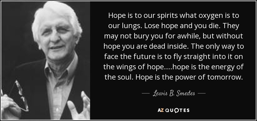 Hope is to our spirits what oxygen is to our lungs. Lose hope and you die. They may not bury you for awhile, but without hope you are dead inside. The only way to face the future is to fly straight into it on the wings of hope....hope is the energy of the soul. Hope is the power of tomorrow. - Lewis B. Smedes