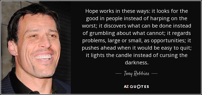 Hope works in these ways: it looks for the good in people instead of harping on the worst; it discovers what can be done instead of grumbling about what cannot; it regards problems, large or small, as opportunities; it pushes ahead when it would be easy to quit; it lights the candle instead of cursing the darkness. - Tony Robbins