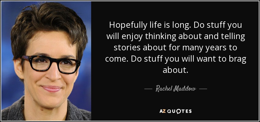 Hopefully life is long. Do stuff you will enjoy thinking about and telling stories about for many years to come. Do stuff you will want to brag about. - Rachel Maddow