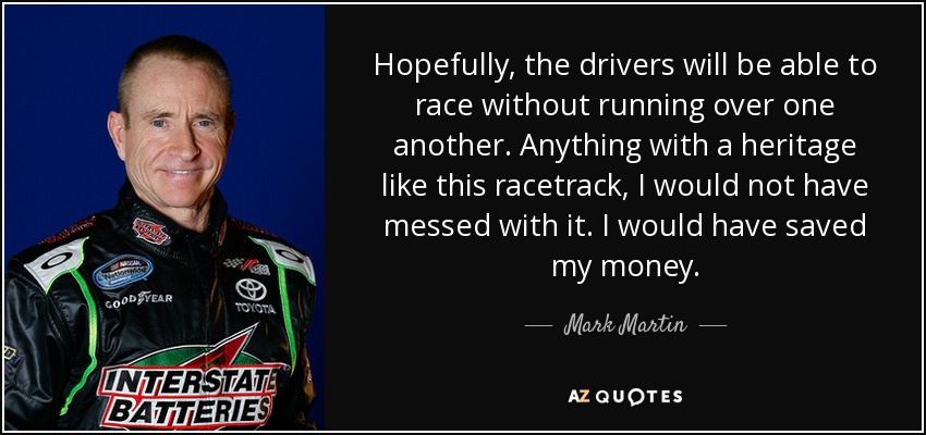 Hopefully, the drivers will be able to race without running over one another. Anything with a heritage like this racetrack, I would not have messed with it. I would have saved my money. - Mark Martin