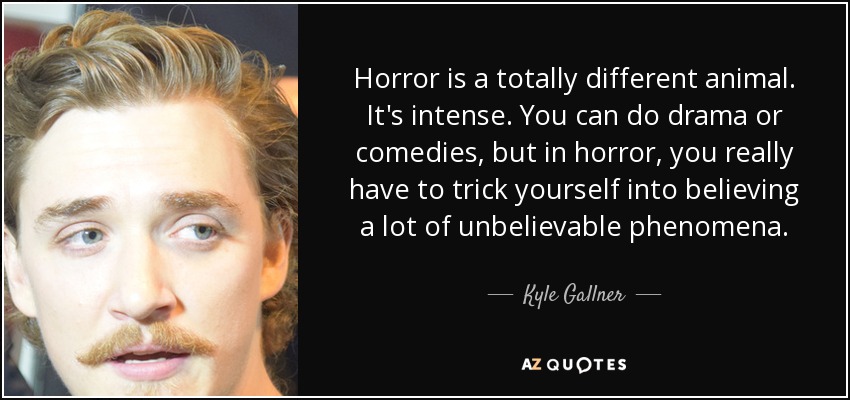 Horror is a totally different animal. It's intense. You can do drama or comedies, but in horror, you really have to trick yourself into believing a lot of unbelievable phenomena. - Kyle Gallner