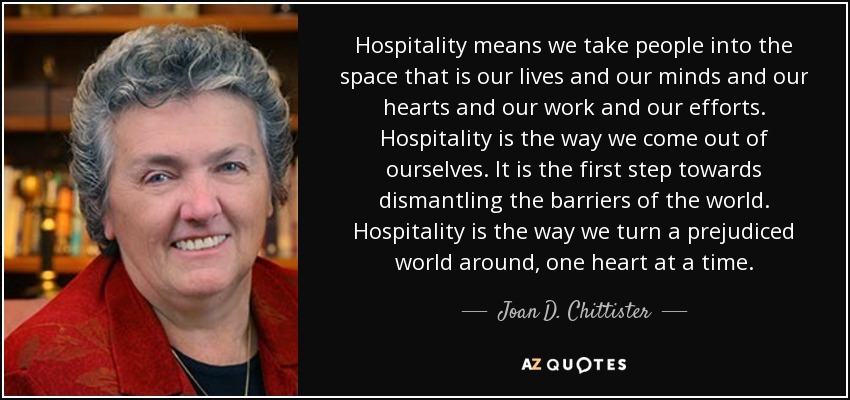 Hospitality means we take people into the space that is our lives and our minds and our hearts and our work and our efforts. Hospitality is the way we come out of ourselves. It is the first step towards dismantling the barriers of the world. Hospitality is the way we turn a prejudiced world around, one heart at a time. - Joan D. Chittister
