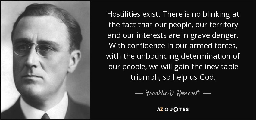 Hostilities exist. There is no blinking at the fact that our people, our territory and our interests are in grave danger. With confidence in our armed forces, with the unbounding determination of our people, we will gain the inevitable triumph, so help us God. - Franklin D. Roosevelt