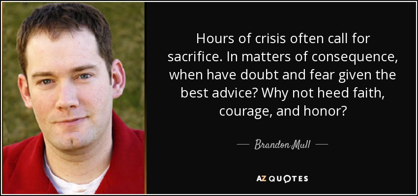 Hours of crisis often call for sacrifice. In matters of consequence, when have doubt and fear given the best advice? Why not heed faith, courage, and honor? - Brandon Mull