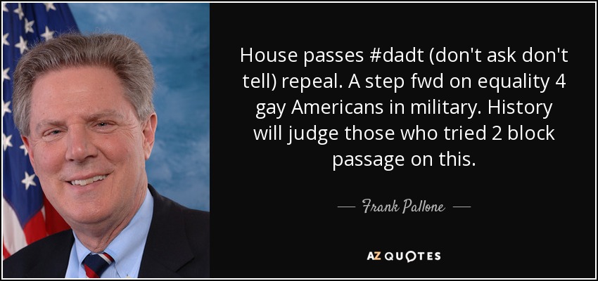House passes #dadt (don't ask don't tell) repeal. A step fwd on equality 4 gay Americans in military. History will judge those who tried 2 block passage on this. - Frank Pallone