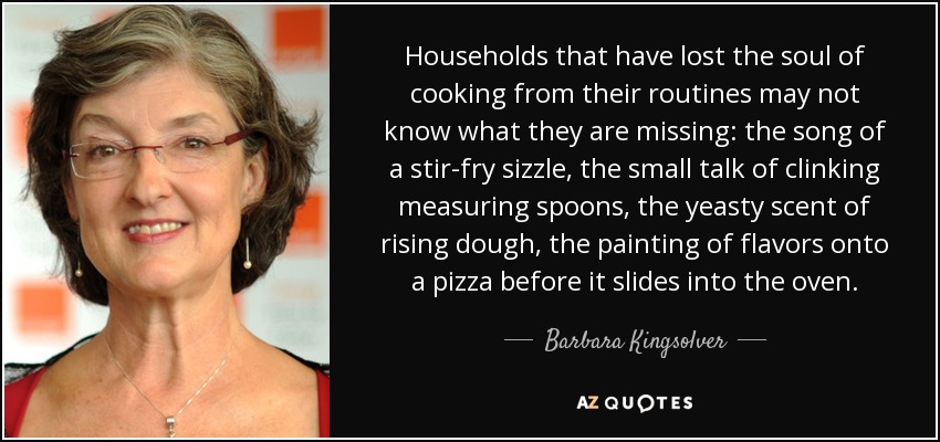 Households that have lost the soul of cooking from their routines may not know what they are missing: the song of a stir-fry sizzle, the small talk of clinking measuring spoons, the yeasty scent of rising dough, the painting of flavors onto a pizza before it slides into the oven. - Barbara Kingsolver