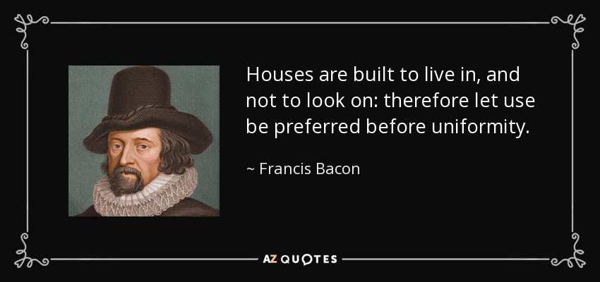Houses are built to live in, and not to look on: therefore let use be preferred before uniformity. - Francis Bacon