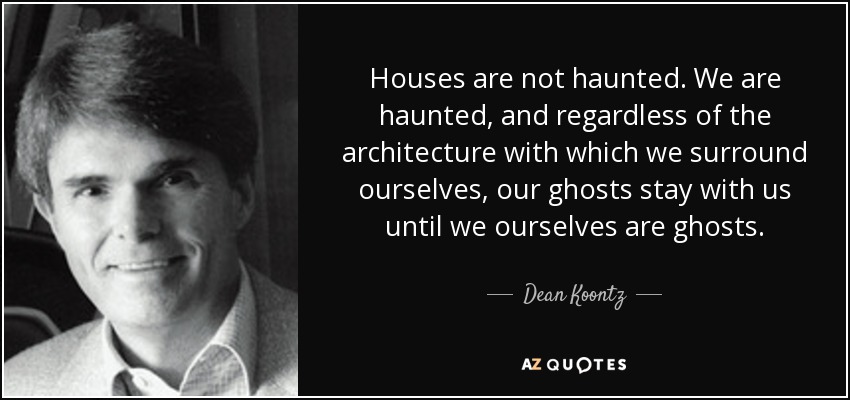 Houses are not haunted. We are haunted, and regardless of the architecture with which we surround ourselves, our ghosts stay with us until we ourselves are ghosts. - Dean Koontz
