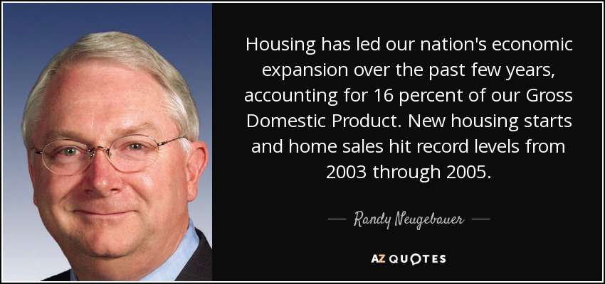 Housing has led our nation's economic expansion over the past few years, accounting for 16 percent of our Gross Domestic Product. New housing starts and home sales hit record levels from 2003 through 2005. - Randy Neugebauer