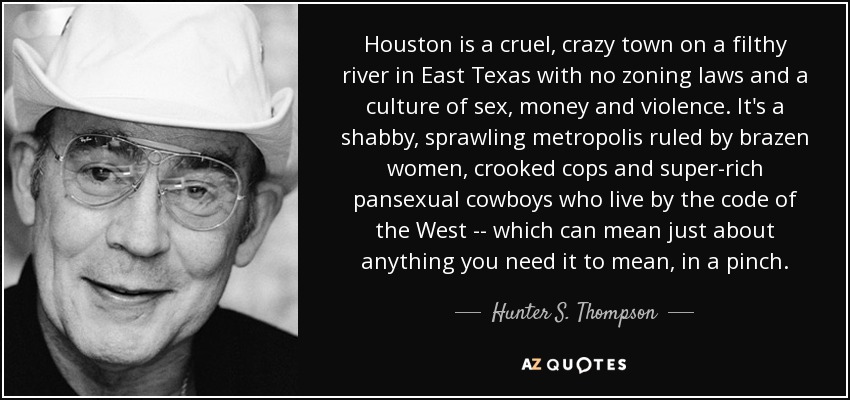 Houston is a cruel, crazy town on a filthy river in East Texas with no zoning laws and a culture of sex, money and violence. It's a shabby, sprawling metropolis ruled by brazen women, crooked cops and super-rich pansexual cowboys who live by the code of the West -- which can mean just about anything you need it to mean, in a pinch. - Hunter S. Thompson