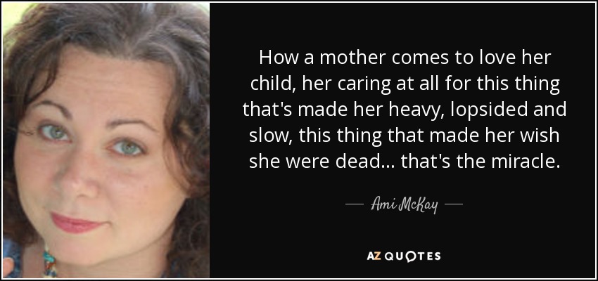 How a mother comes to love her child, her caring at all for this thing that's made her heavy, lopsided and slow, this thing that made her wish she were dead ... that's the miracle. - Ami McKay