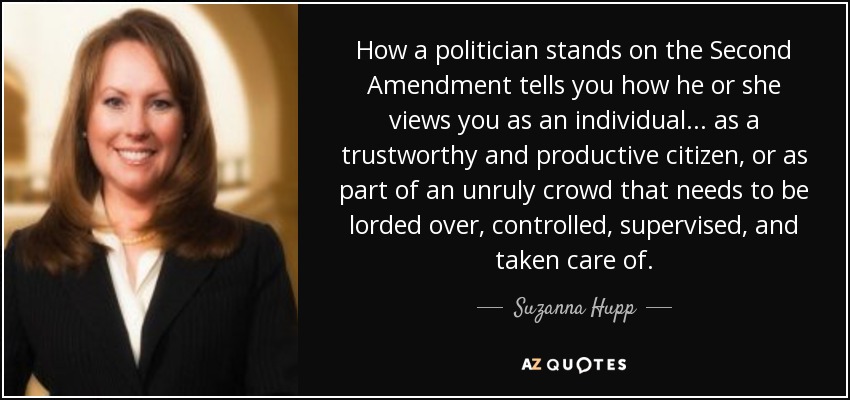 How a politician stands on the Second Amendment tells you how he or she views you as an individual... as a trustworthy and productive citizen, or as part of an unruly crowd that needs to be lorded over, controlled, supervised, and taken care of. - Suzanna Hupp