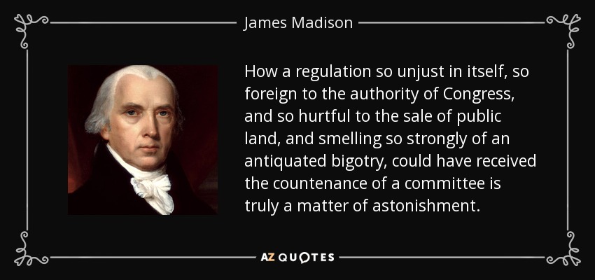 How a regulation so unjust in itself, so foreign to the authority of Congress, and so hurtful to the sale of public land, and smelling so strongly of an antiquated bigotry, could have received the countenance of a committee is truly a matter of astonishment. - James Madison