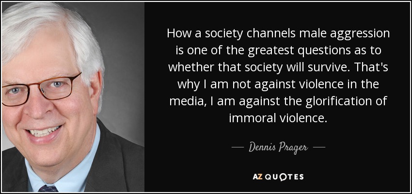 How a society channels male aggression is one of the greatest questions as to whether that society will survive. That's why I am not against violence in the media, I am against the glorification of immoral violence. - Dennis Prager
