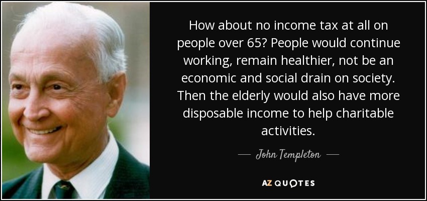 How about no income tax at all on people over 65? People would continue working, remain healthier, not be an economic and social drain on society. Then the elderly would also have more disposable income to help charitable activities. - John Templeton