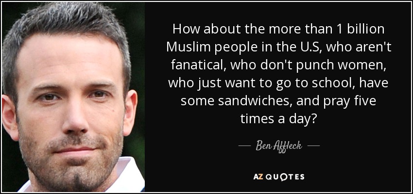 How about the more than 1 billion Muslim people in the U.S, who aren't fanatical, who don't punch women, who just want to go to school, have some sandwiches, and pray five times a day? - Ben Affleck