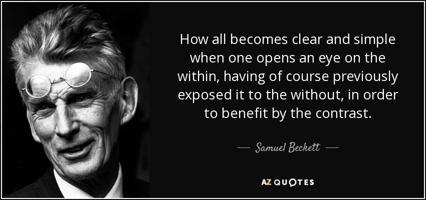 How all becomes clear and simple when one opens an eye on the within, having of course previously exposed it to the without, in order to benefit by the contrast. - Samuel Beckett