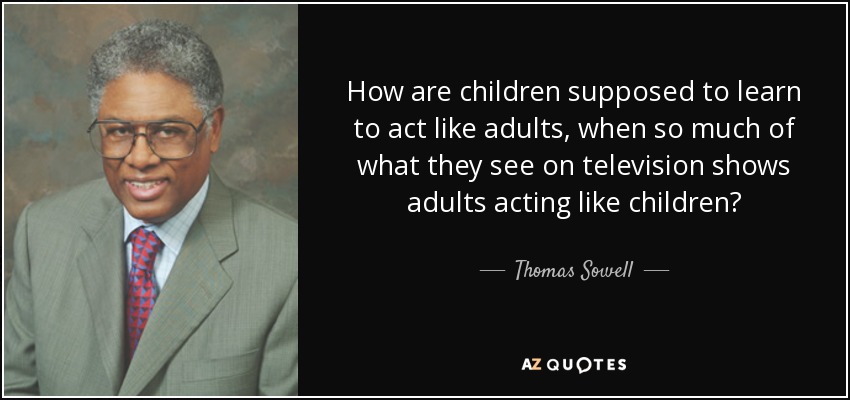 How are children supposed to learn to act like adults, when so much of what they see on television shows adults acting like children? - Thomas Sowell