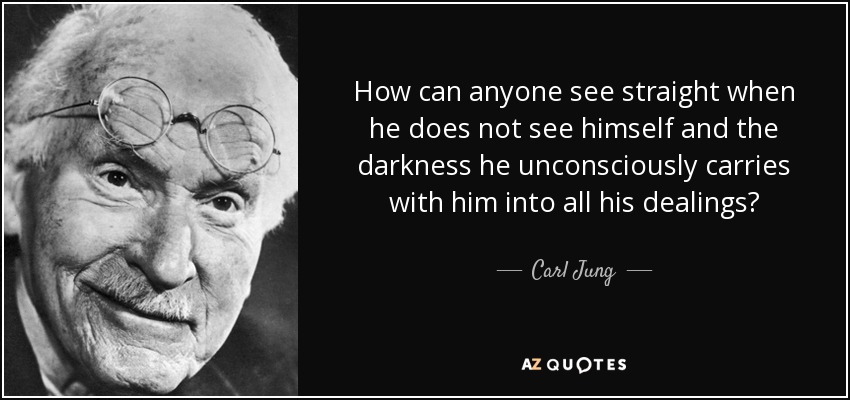 How can anyone see straight when he does not see himself and the darkness he unconsciously carries with him into all his dealings? - Carl Jung