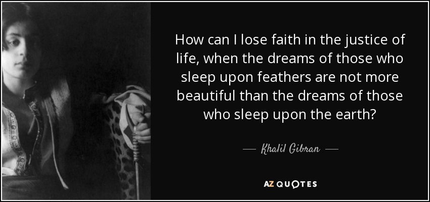 How can I lose faith in the justice of life, when the dreams of those who sleep upon feathers are not more beautiful than the dreams of those who sleep upon the earth? - Khalil Gibran