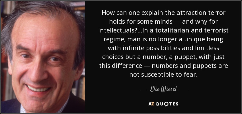 How can one explain the attraction terror holds for some minds — and why for intellectuals? . . .In a totalitarian and terrorist regime, man is no longer a unique being with infinite possibilities and limitless choices but a number, a puppet, with just this difference — numbers and puppets are not susceptible to fear. - Elie Wiesel