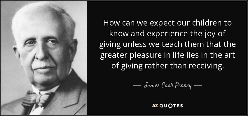 How can we expect our children to know and experience the joy of giving unless we teach them that the greater pleasure in life lies in the art of giving rather than receiving. - James Cash Penney