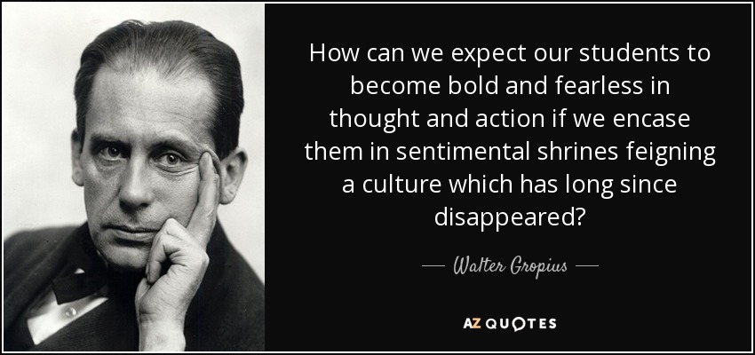 How can we expect our students to become bold and fearless in thought and action if we encase them in sentimental shrines feigning a culture which has long since disappeared? - Walter Gropius
